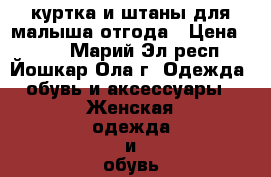 куртка и штаны для малыша отгода › Цена ­ 500 - Марий Эл респ., Йошкар-Ола г. Одежда, обувь и аксессуары » Женская одежда и обувь   . Марий Эл респ.,Йошкар-Ола г.